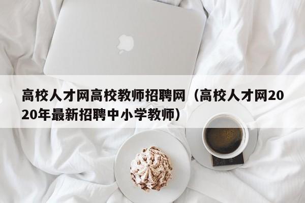 高校人才网高校教师招聘网（高校人才网2020年最新招聘中小学教师）-第1张图片-高校招聘网