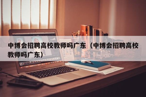 中博会招聘高校教师吗广东（中博会招聘高校教师吗广东）-第1张图片-高校招聘网