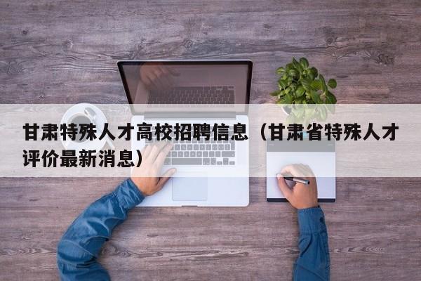 甘肃特殊人才高校招聘信息(甘肃省特殊人才评价最新消息)-第1张图片-高校招聘网 甘肃特殊人才高校招聘信息(甘肃省特殊人才评价最新消息)-第1张图片-高校招聘网