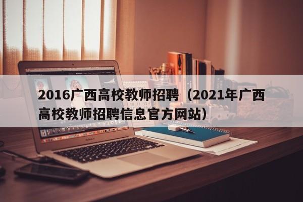 2016广西高校教师招聘（2021年广西高校教师招聘信息官方网站）-第1张图片-高校招聘网