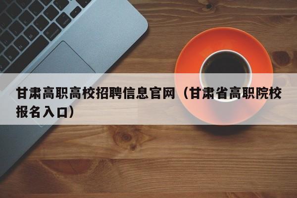 甘肃高职高校招聘信息官网(甘肃省高职院校报名入口)-第1张图片-高校招聘网 甘肃高职高校招聘信息官网(甘肃省高职院校报名入口)-第1张图片-高校招聘网
